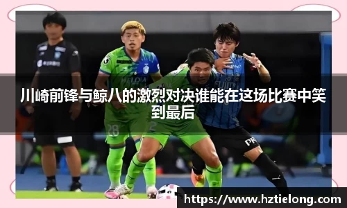 K1体育川崎前锋与鲸八的激烈对决谁能在这场比赛中笑到最后