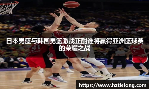 K1体育日本男篮与韩国男篮激战正酣谁将赢得亚洲篮球赛的荣耀之战